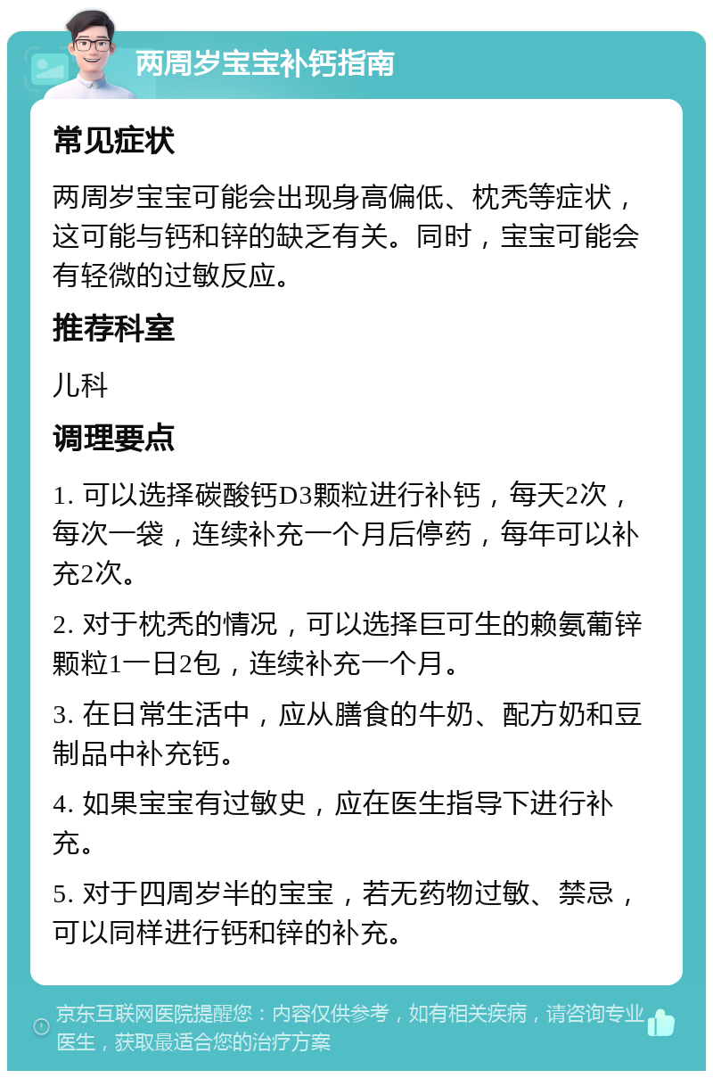 两周岁宝宝补钙指南 常见症状 两周岁宝宝可能会出现身高偏低、枕秃等症状，这可能与钙和锌的缺乏有关。同时，宝宝可能会有轻微的过敏反应。 推荐科室 儿科 调理要点 1. 可以选择碳酸钙D3颗粒进行补钙，每天2次，每次一袋，连续补充一个月后停药，每年可以补充2次。 2. 对于枕秃的情况，可以选择巨可生的赖氨葡锌颗粒1一日2包，连续补充一个月。 3. 在日常生活中，应从膳食的牛奶、配方奶和豆制品中补充钙。 4. 如果宝宝有过敏史，应在医生指导下进行补充。 5. 对于四周岁半的宝宝，若无药物过敏、禁忌，可以同样进行钙和锌的补充。