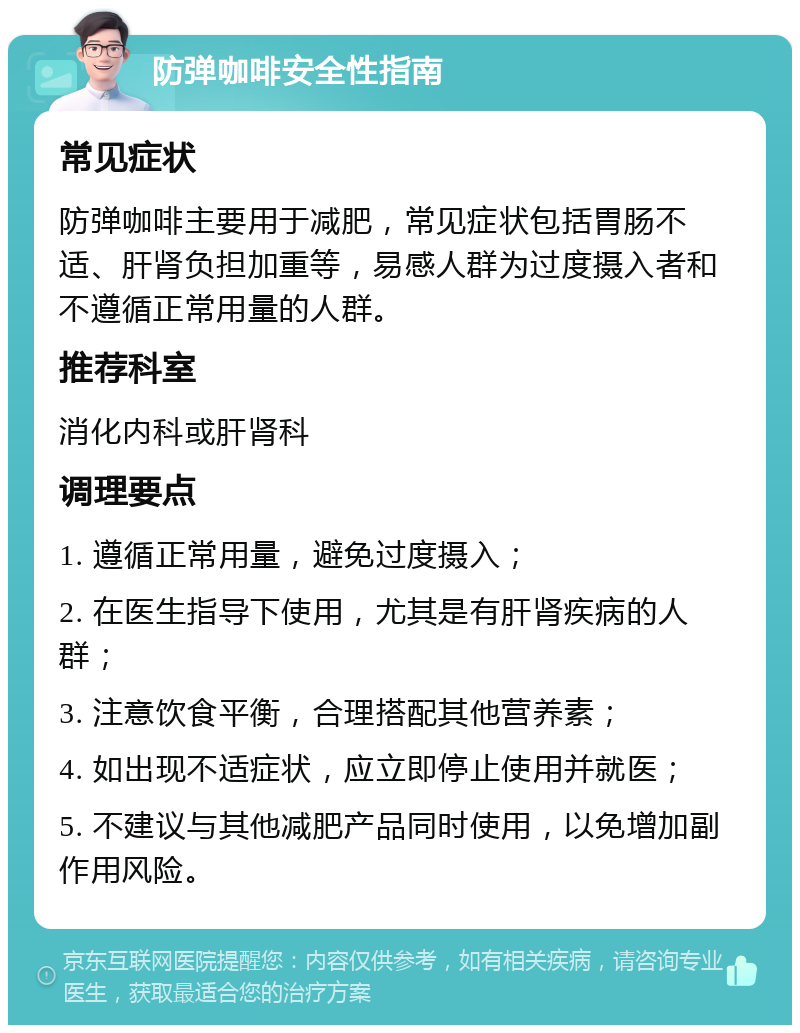 防弹咖啡安全性指南 常见症状 防弹咖啡主要用于减肥，常见症状包括胃肠不适、肝肾负担加重等，易感人群为过度摄入者和不遵循正常用量的人群。 推荐科室 消化内科或肝肾科 调理要点 1. 遵循正常用量，避免过度摄入； 2. 在医生指导下使用，尤其是有肝肾疾病的人群； 3. 注意饮食平衡，合理搭配其他营养素； 4. 如出现不适症状，应立即停止使用并就医； 5. 不建议与其他减肥产品同时使用，以免增加副作用风险。