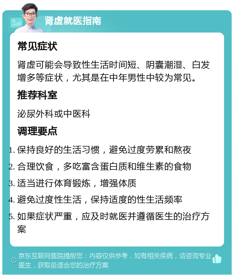 肾虚就医指南 常见症状 肾虚可能会导致性生活时间短、阴囊潮湿、白发增多等症状，尤其是在中年男性中较为常见。 推荐科室 泌尿外科或中医科 调理要点 保持良好的生活习惯，避免过度劳累和熬夜 合理饮食，多吃富含蛋白质和维生素的食物 适当进行体育锻炼，增强体质 避免过度性生活，保持适度的性生活频率 如果症状严重，应及时就医并遵循医生的治疗方案