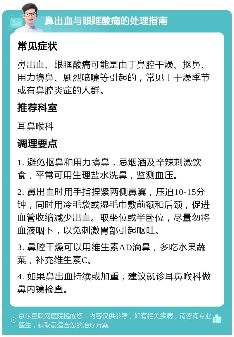 鼻出血与眼眶酸痛的处理指南 常见症状 鼻出血、眼眶酸痛可能是由于鼻腔干燥、抠鼻、用力擤鼻、剧烈喷嚏等引起的，常见于干燥季节或有鼻腔炎症的人群。 推荐科室 耳鼻喉科 调理要点 1. 避免抠鼻和用力擤鼻，忌烟酒及辛辣刺激饮食，平常可用生理盐水洗鼻，监测血压。 2. 鼻出血时用手指捏紧两侧鼻翼，压迫10-15分钟，同时用冷毛袋或湿毛巾敷前额和后颈，促进血管收缩减少出血。取坐位或半卧位，尽量勿将血液咽下，以免刺激胃部引起呕吐。 3. 鼻腔干燥可以用维生素AD滴鼻，多吃水果蔬菜，补充维生素C。 4. 如果鼻出血持续或加重，建议就诊耳鼻喉科做鼻内镜检查。