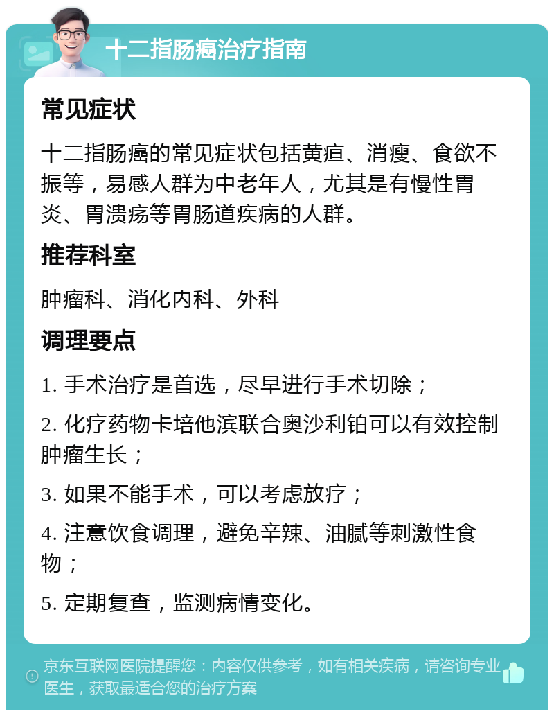 十二指肠癌治疗指南 常见症状 十二指肠癌的常见症状包括黄疸、消瘦、食欲不振等，易感人群为中老年人，尤其是有慢性胃炎、胃溃疡等胃肠道疾病的人群。 推荐科室 肿瘤科、消化内科、外科 调理要点 1. 手术治疗是首选，尽早进行手术切除； 2. 化疗药物卡培他滨联合奥沙利铂可以有效控制肿瘤生长； 3. 如果不能手术，可以考虑放疗； 4. 注意饮食调理，避免辛辣、油腻等刺激性食物； 5. 定期复查，监测病情变化。