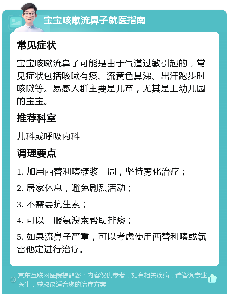 宝宝咳嗽流鼻子就医指南 常见症状 宝宝咳嗽流鼻子可能是由于气道过敏引起的，常见症状包括咳嗽有痰、流黄色鼻涕、出汗跑步时咳嗽等。易感人群主要是儿童，尤其是上幼儿园的宝宝。 推荐科室 儿科或呼吸内科 调理要点 1. 加用西替利嗪糖浆一周，坚持雾化治疗； 2. 居家休息，避免剧烈活动； 3. 不需要抗生素； 4. 可以口服氨溴索帮助排痰； 5. 如果流鼻子严重，可以考虑使用西替利嗪或氯雷他定进行治疗。