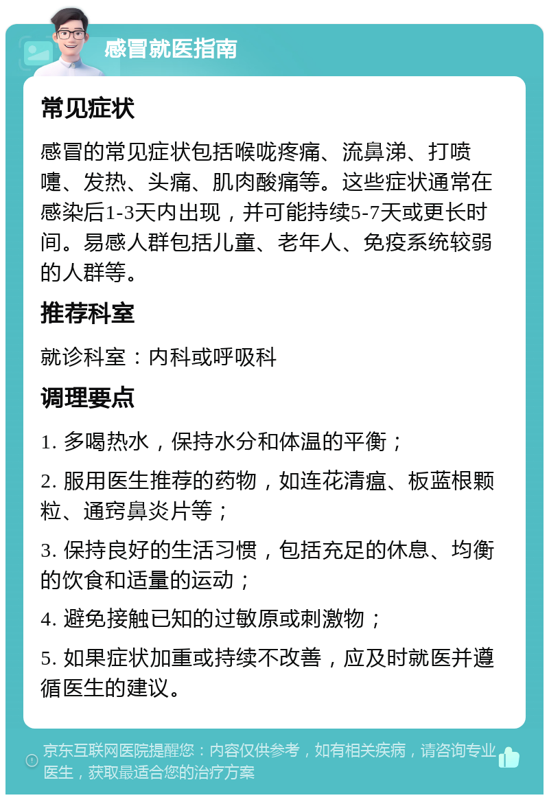 感冒就医指南 常见症状 感冒的常见症状包括喉咙疼痛、流鼻涕、打喷嚏、发热、头痛、肌肉酸痛等。这些症状通常在感染后1-3天内出现，并可能持续5-7天或更长时间。易感人群包括儿童、老年人、免疫系统较弱的人群等。 推荐科室 就诊科室：内科或呼吸科 调理要点 1. 多喝热水，保持水分和体温的平衡； 2. 服用医生推荐的药物，如连花清瘟、板蓝根颗粒、通窍鼻炎片等； 3. 保持良好的生活习惯，包括充足的休息、均衡的饮食和适量的运动； 4. 避免接触已知的过敏原或刺激物； 5. 如果症状加重或持续不改善，应及时就医并遵循医生的建议。