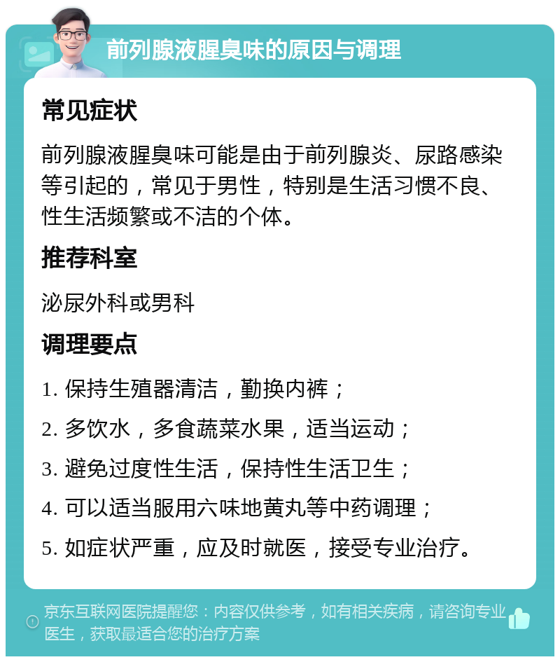 前列腺液腥臭味的原因与调理 常见症状 前列腺液腥臭味可能是由于前列腺炎、尿路感染等引起的，常见于男性，特别是生活习惯不良、性生活频繁或不洁的个体。 推荐科室 泌尿外科或男科 调理要点 1. 保持生殖器清洁，勤换内裤； 2. 多饮水，多食蔬菜水果，适当运动； 3. 避免过度性生活，保持性生活卫生； 4. 可以适当服用六味地黄丸等中药调理； 5. 如症状严重，应及时就医，接受专业治疗。