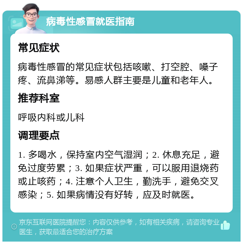 病毒性感冒就医指南 常见症状 病毒性感冒的常见症状包括咳嗽、打空腔、嗓子疼、流鼻涕等。易感人群主要是儿童和老年人。 推荐科室 呼吸内科或儿科 调理要点 1. 多喝水，保持室内空气湿润；2. 休息充足，避免过度劳累；3. 如果症状严重，可以服用退烧药或止咳药；4. 注意个人卫生，勤洗手，避免交叉感染；5. 如果病情没有好转，应及时就医。