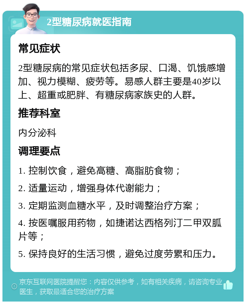 2型糖尿病就医指南 常见症状 2型糖尿病的常见症状包括多尿、口渴、饥饿感增加、视力模糊、疲劳等。易感人群主要是40岁以上、超重或肥胖、有糖尿病家族史的人群。 推荐科室 内分泌科 调理要点 1. 控制饮食，避免高糖、高脂肪食物； 2. 适量运动，增强身体代谢能力； 3. 定期监测血糖水平，及时调整治疗方案； 4. 按医嘱服用药物，如捷诺达西格列汀二甲双胍片等； 5. 保持良好的生活习惯，避免过度劳累和压力。