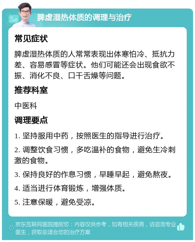 脾虚湿热体质的调理与治疗 常见症状 脾虚湿热体质的人常常表现出体寒怕冷、抵抗力差、容易感冒等症状。他们可能还会出现食欲不振、消化不良、口干舌燥等问题。 推荐科室 中医科 调理要点 1. 坚持服用中药，按照医生的指导进行治疗。 2. 调整饮食习惯，多吃温补的食物，避免生冷刺激的食物。 3. 保持良好的作息习惯，早睡早起，避免熬夜。 4. 适当进行体育锻炼，增强体质。 5. 注意保暖，避免受凉。