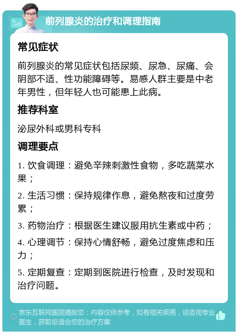 前列腺炎的治疗和调理指南 常见症状 前列腺炎的常见症状包括尿频、尿急、尿痛、会阴部不适、性功能障碍等。易感人群主要是中老年男性，但年轻人也可能患上此病。 推荐科室 泌尿外科或男科专科 调理要点 1. 饮食调理：避免辛辣刺激性食物，多吃蔬菜水果； 2. 生活习惯：保持规律作息，避免熬夜和过度劳累； 3. 药物治疗：根据医生建议服用抗生素或中药； 4. 心理调节：保持心情舒畅，避免过度焦虑和压力； 5. 定期复查：定期到医院进行检查，及时发现和治疗问题。