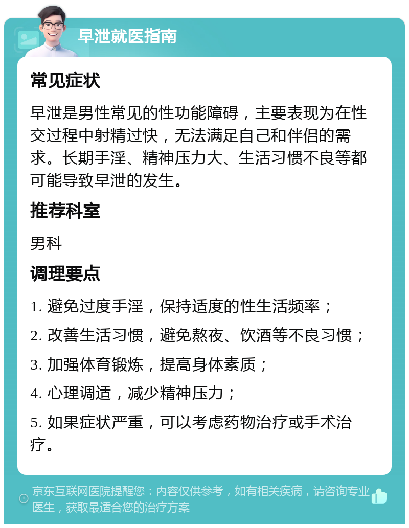 早泄就医指南 常见症状 早泄是男性常见的性功能障碍，主要表现为在性交过程中射精过快，无法满足自己和伴侣的需求。长期手淫、精神压力大、生活习惯不良等都可能导致早泄的发生。 推荐科室 男科 调理要点 1. 避免过度手淫，保持适度的性生活频率； 2. 改善生活习惯，避免熬夜、饮酒等不良习惯； 3. 加强体育锻炼，提高身体素质； 4. 心理调适，减少精神压力； 5. 如果症状严重，可以考虑药物治疗或手术治疗。