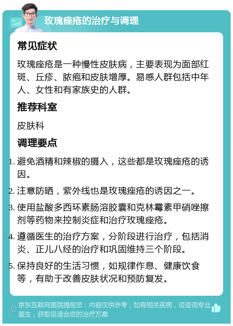 玫瑰痤疮的治疗与调理 常见症状 玫瑰痤疮是一种慢性皮肤病，主要表现为面部红斑、丘疹、脓疱和皮肤增厚。易感人群包括中年人、女性和有家族史的人群。 推荐科室 皮肤科 调理要点 避免酒精和辣椒的摄入，这些都是玫瑰痤疮的诱因。 注意防晒，紫外线也是玫瑰痤疮的诱因之一。 使用盐酸多西环素肠溶胶囊和克林霉素甲硝唑擦剂等药物来控制炎症和治疗玫瑰痤疮。 遵循医生的治疗方案，分阶段进行治疗，包括消炎、正儿八经的治疗和巩固维持三个阶段。 保持良好的生活习惯，如规律作息、健康饮食等，有助于改善皮肤状况和预防复发。