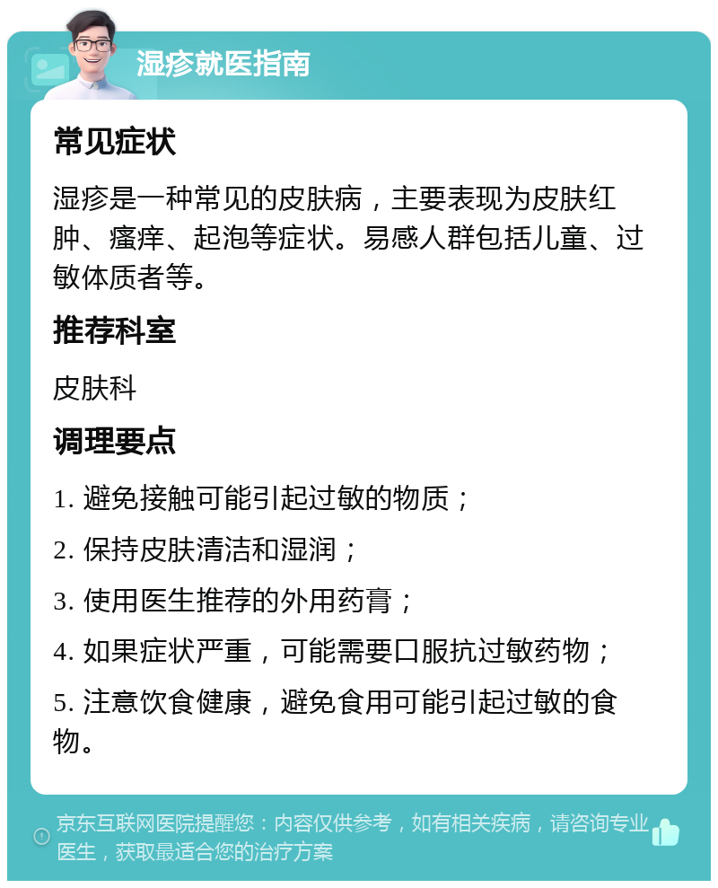 湿疹就医指南 常见症状 湿疹是一种常见的皮肤病，主要表现为皮肤红肿、瘙痒、起泡等症状。易感人群包括儿童、过敏体质者等。 推荐科室 皮肤科 调理要点 1. 避免接触可能引起过敏的物质； 2. 保持皮肤清洁和湿润； 3. 使用医生推荐的外用药膏； 4. 如果症状严重，可能需要口服抗过敏药物； 5. 注意饮食健康，避免食用可能引起过敏的食物。