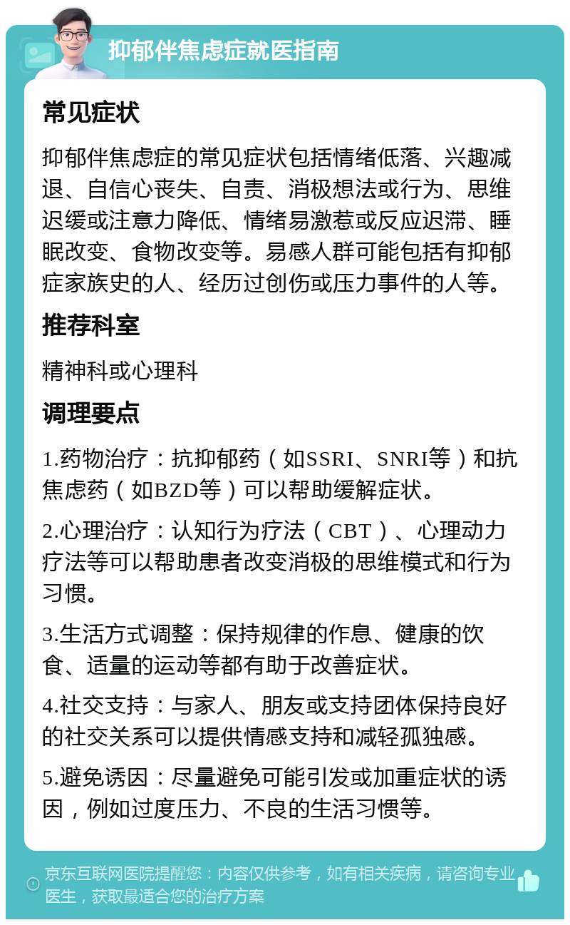 抑郁伴焦虑症就医指南 常见症状 抑郁伴焦虑症的常见症状包括情绪低落、兴趣减退、自信心丧失、自责、消极想法或行为、思维迟缓或注意力降低、情绪易激惹或反应迟滞、睡眠改变、食物改变等。易感人群可能包括有抑郁症家族史的人、经历过创伤或压力事件的人等。 推荐科室 精神科或心理科 调理要点 1.药物治疗：抗抑郁药（如SSRI、SNRI等）和抗焦虑药（如BZD等）可以帮助缓解症状。 2.心理治疗：认知行为疗法（CBT）、心理动力疗法等可以帮助患者改变消极的思维模式和行为习惯。 3.生活方式调整：保持规律的作息、健康的饮食、适量的运动等都有助于改善症状。 4.社交支持：与家人、朋友或支持团体保持良好的社交关系可以提供情感支持和减轻孤独感。 5.避免诱因：尽量避免可能引发或加重症状的诱因，例如过度压力、不良的生活习惯等。