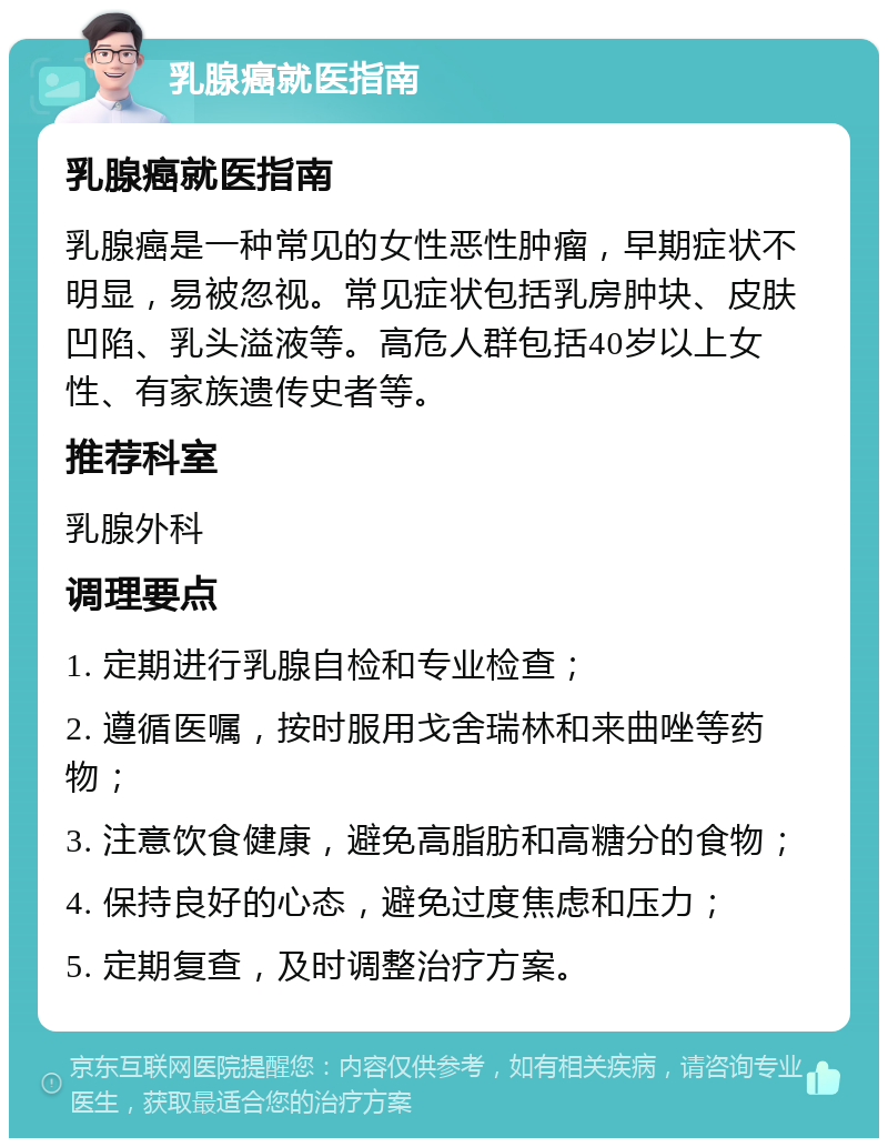 乳腺癌就医指南 乳腺癌就医指南 乳腺癌是一种常见的女性恶性肿瘤，早期症状不明显，易被忽视。常见症状包括乳房肿块、皮肤凹陷、乳头溢液等。高危人群包括40岁以上女性、有家族遗传史者等。 推荐科室 乳腺外科 调理要点 1. 定期进行乳腺自检和专业检查； 2. 遵循医嘱，按时服用戈舍瑞林和来曲唑等药物； 3. 注意饮食健康，避免高脂肪和高糖分的食物； 4. 保持良好的心态，避免过度焦虑和压力； 5. 定期复查，及时调整治疗方案。