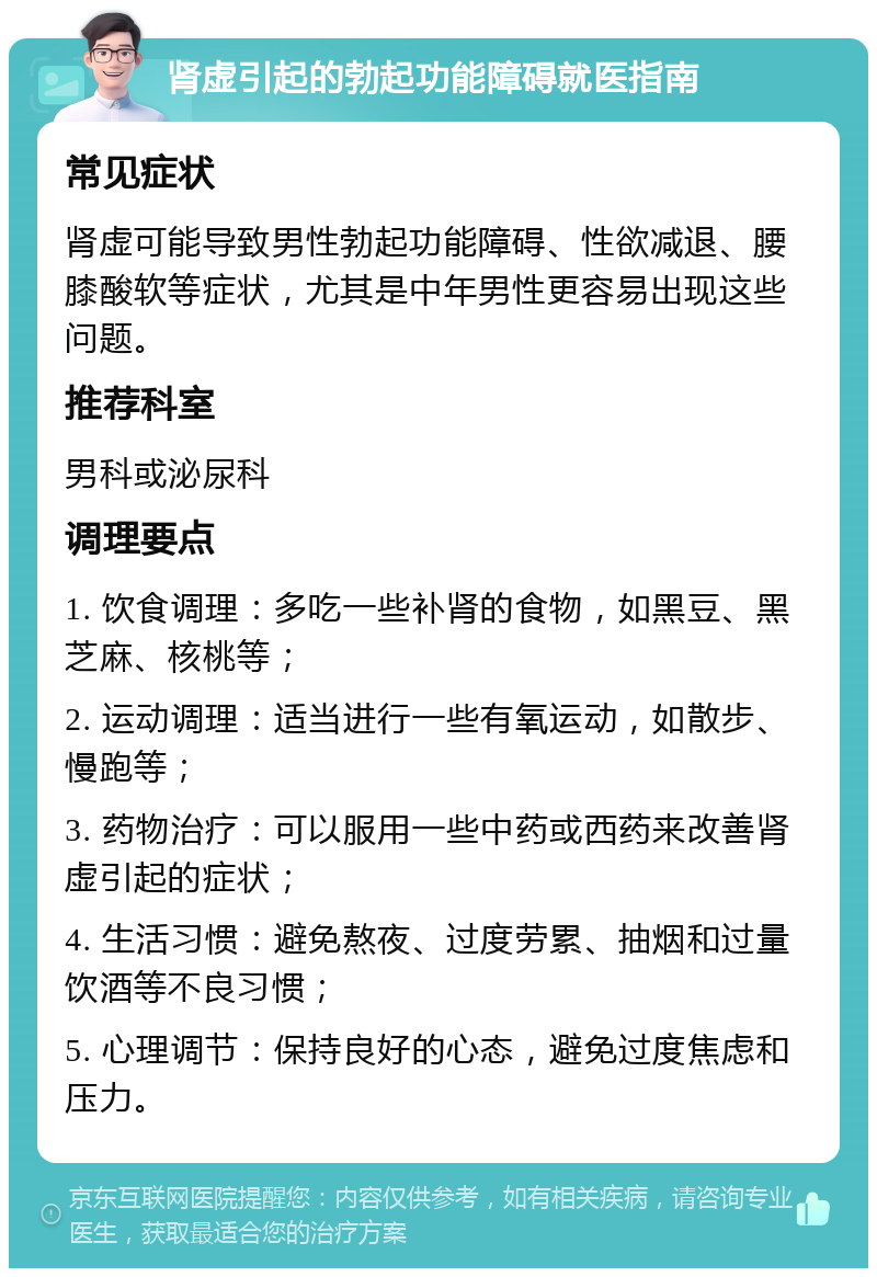 肾虚引起的勃起功能障碍就医指南 常见症状 肾虚可能导致男性勃起功能障碍、性欲减退、腰膝酸软等症状，尤其是中年男性更容易出现这些问题。 推荐科室 男科或泌尿科 调理要点 1. 饮食调理：多吃一些补肾的食物，如黑豆、黑芝麻、核桃等； 2. 运动调理：适当进行一些有氧运动，如散步、慢跑等； 3. 药物治疗：可以服用一些中药或西药来改善肾虚引起的症状； 4. 生活习惯：避免熬夜、过度劳累、抽烟和过量饮酒等不良习惯； 5. 心理调节：保持良好的心态，避免过度焦虑和压力。