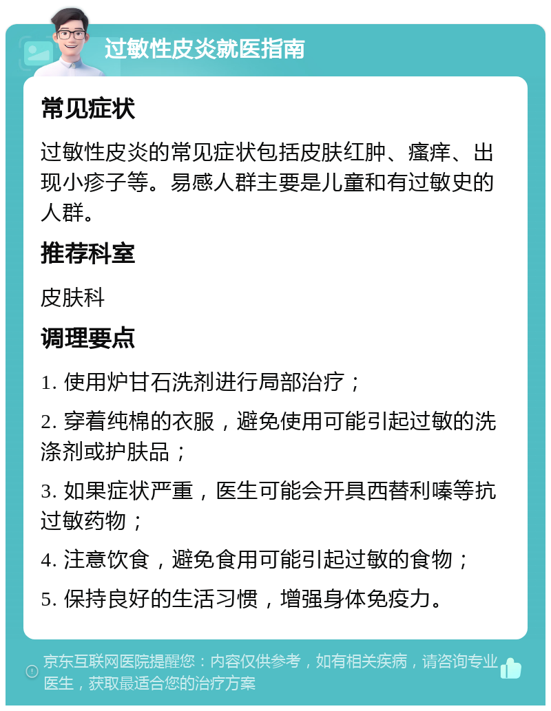 过敏性皮炎就医指南 常见症状 过敏性皮炎的常见症状包括皮肤红肿、瘙痒、出现小疹子等。易感人群主要是儿童和有过敏史的人群。 推荐科室 皮肤科 调理要点 1. 使用炉甘石洗剂进行局部治疗； 2. 穿着纯棉的衣服，避免使用可能引起过敏的洗涤剂或护肤品； 3. 如果症状严重，医生可能会开具西替利嗪等抗过敏药物； 4. 注意饮食，避免食用可能引起过敏的食物； 5. 保持良好的生活习惯，增强身体免疫力。