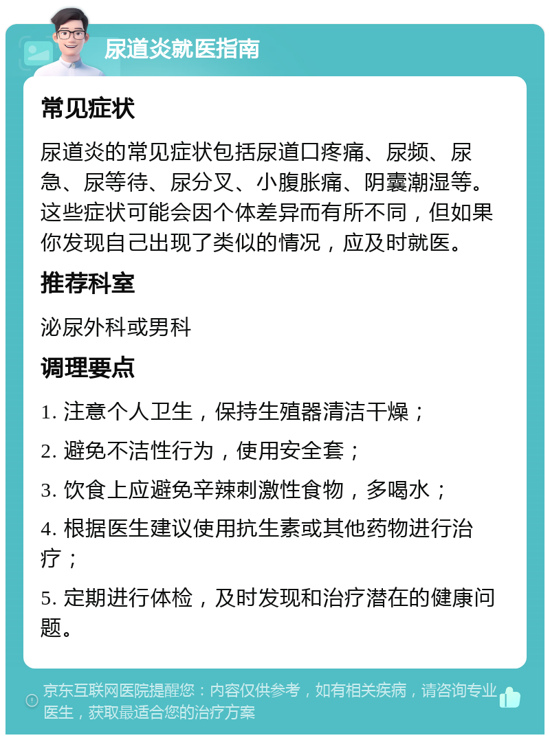 尿道炎就医指南 常见症状 尿道炎的常见症状包括尿道口疼痛、尿频、尿急、尿等待、尿分叉、小腹胀痛、阴囊潮湿等。这些症状可能会因个体差异而有所不同，但如果你发现自己出现了类似的情况，应及时就医。 推荐科室 泌尿外科或男科 调理要点 1. 注意个人卫生，保持生殖器清洁干燥； 2. 避免不洁性行为，使用安全套； 3. 饮食上应避免辛辣刺激性食物，多喝水； 4. 根据医生建议使用抗生素或其他药物进行治疗； 5. 定期进行体检，及时发现和治疗潜在的健康问题。