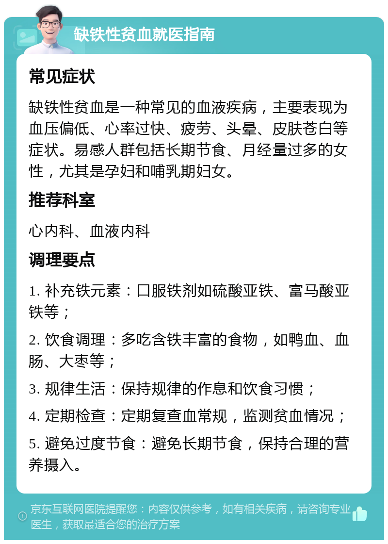 缺铁性贫血就医指南 常见症状 缺铁性贫血是一种常见的血液疾病，主要表现为血压偏低、心率过快、疲劳、头晕、皮肤苍白等症状。易感人群包括长期节食、月经量过多的女性，尤其是孕妇和哺乳期妇女。 推荐科室 心内科、血液内科 调理要点 1. 补充铁元素：口服铁剂如硫酸亚铁、富马酸亚铁等； 2. 饮食调理：多吃含铁丰富的食物，如鸭血、血肠、大枣等； 3. 规律生活：保持规律的作息和饮食习惯； 4. 定期检查：定期复查血常规，监测贫血情况； 5. 避免过度节食：避免长期节食，保持合理的营养摄入。