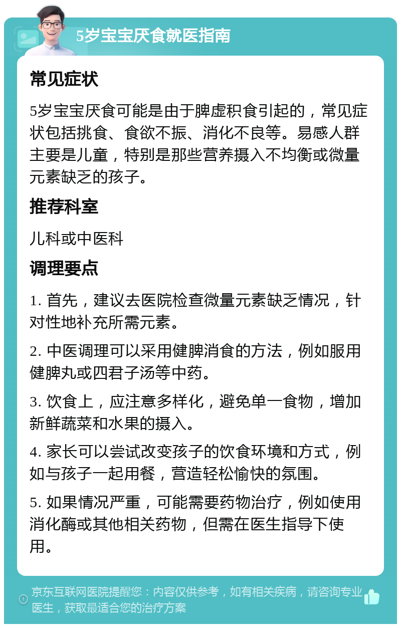 5岁宝宝厌食就医指南 常见症状 5岁宝宝厌食可能是由于脾虚积食引起的，常见症状包括挑食、食欲不振、消化不良等。易感人群主要是儿童，特别是那些营养摄入不均衡或微量元素缺乏的孩子。 推荐科室 儿科或中医科 调理要点 1. 首先，建议去医院检查微量元素缺乏情况，针对性地补充所需元素。 2. 中医调理可以采用健脾消食的方法，例如服用健脾丸或四君子汤等中药。 3. 饮食上，应注意多样化，避免单一食物，增加新鲜蔬菜和水果的摄入。 4. 家长可以尝试改变孩子的饮食环境和方式，例如与孩子一起用餐，营造轻松愉快的氛围。 5. 如果情况严重，可能需要药物治疗，例如使用消化酶或其他相关药物，但需在医生指导下使用。