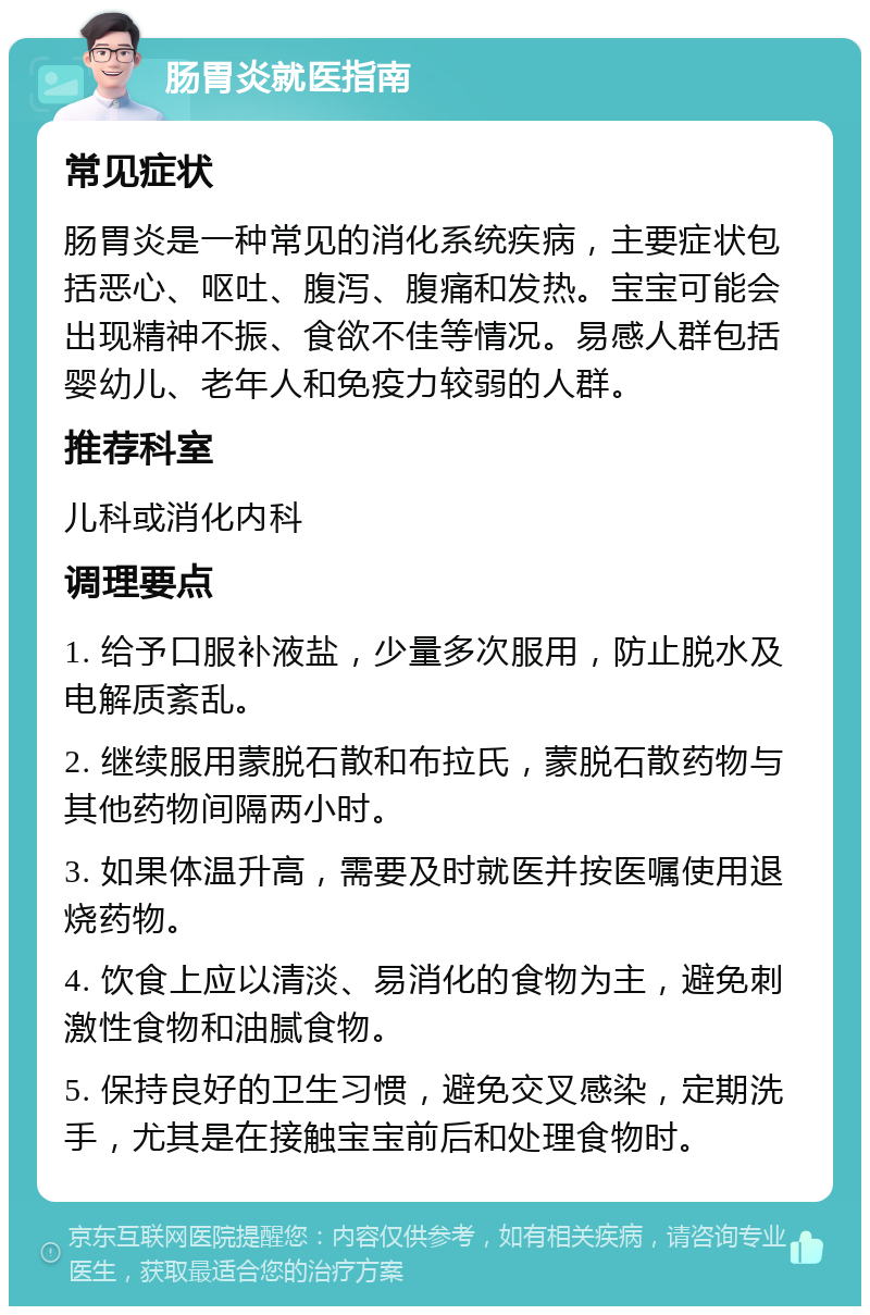 肠胃炎就医指南 常见症状 肠胃炎是一种常见的消化系统疾病，主要症状包括恶心、呕吐、腹泻、腹痛和发热。宝宝可能会出现精神不振、食欲不佳等情况。易感人群包括婴幼儿、老年人和免疫力较弱的人群。 推荐科室 儿科或消化内科 调理要点 1. 给予口服补液盐，少量多次服用，防止脱水及电解质紊乱。 2. 继续服用蒙脱石散和布拉氏，蒙脱石散药物与其他药物间隔两小时。 3. 如果体温升高，需要及时就医并按医嘱使用退烧药物。 4. 饮食上应以清淡、易消化的食物为主，避免刺激性食物和油腻食物。 5. 保持良好的卫生习惯，避免交叉感染，定期洗手，尤其是在接触宝宝前后和处理食物时。