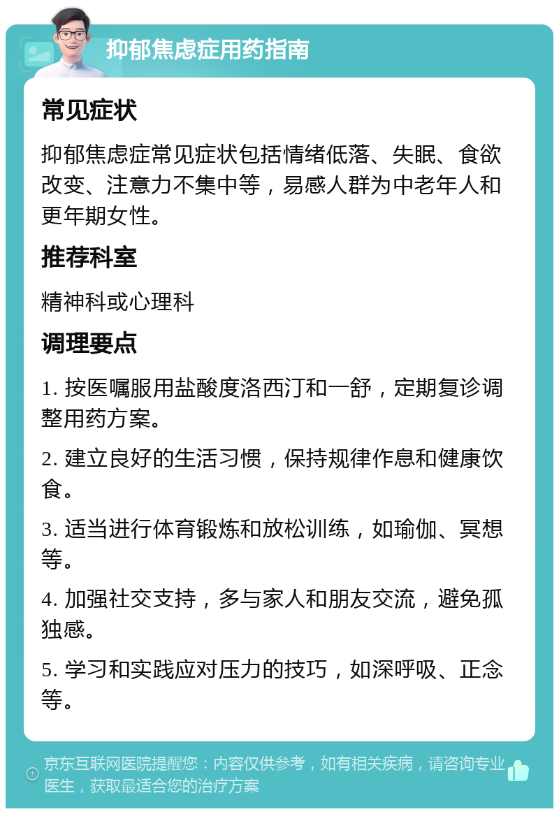 抑郁焦虑症用药指南 常见症状 抑郁焦虑症常见症状包括情绪低落、失眠、食欲改变、注意力不集中等，易感人群为中老年人和更年期女性。 推荐科室 精神科或心理科 调理要点 1. 按医嘱服用盐酸度洛西汀和一舒，定期复诊调整用药方案。 2. 建立良好的生活习惯，保持规律作息和健康饮食。 3. 适当进行体育锻炼和放松训练，如瑜伽、冥想等。 4. 加强社交支持，多与家人和朋友交流，避免孤独感。 5. 学习和实践应对压力的技巧，如深呼吸、正念等。