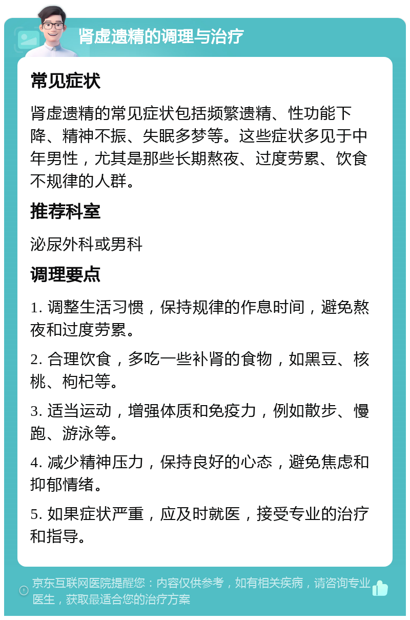 肾虚遗精的调理与治疗 常见症状 肾虚遗精的常见症状包括频繁遗精、性功能下降、精神不振、失眠多梦等。这些症状多见于中年男性，尤其是那些长期熬夜、过度劳累、饮食不规律的人群。 推荐科室 泌尿外科或男科 调理要点 1. 调整生活习惯，保持规律的作息时间，避免熬夜和过度劳累。 2. 合理饮食，多吃一些补肾的食物，如黑豆、核桃、枸杞等。 3. 适当运动，增强体质和免疫力，例如散步、慢跑、游泳等。 4. 减少精神压力，保持良好的心态，避免焦虑和抑郁情绪。 5. 如果症状严重，应及时就医，接受专业的治疗和指导。