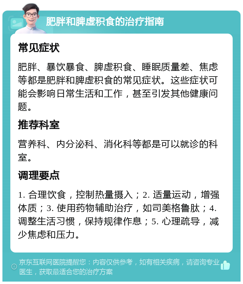 肥胖和脾虚积食的治疗指南 常见症状 肥胖、暴饮暴食、脾虚积食、睡眠质量差、焦虑等都是肥胖和脾虚积食的常见症状。这些症状可能会影响日常生活和工作，甚至引发其他健康问题。 推荐科室 营养科、内分泌科、消化科等都是可以就诊的科室。 调理要点 1. 合理饮食，控制热量摄入；2. 适量运动，增强体质；3. 使用药物辅助治疗，如司美格鲁肽；4. 调整生活习惯，保持规律作息；5. 心理疏导，减少焦虑和压力。