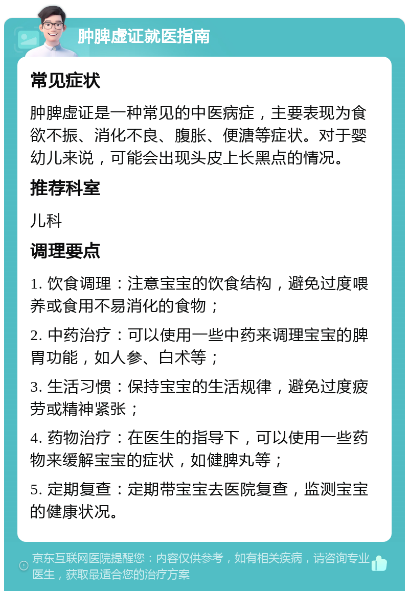 肿脾虚证就医指南 常见症状 肿脾虚证是一种常见的中医病症，主要表现为食欲不振、消化不良、腹胀、便溏等症状。对于婴幼儿来说，可能会出现头皮上长黑点的情况。 推荐科室 儿科 调理要点 1. 饮食调理：注意宝宝的饮食结构，避免过度喂养或食用不易消化的食物； 2. 中药治疗：可以使用一些中药来调理宝宝的脾胃功能，如人参、白术等； 3. 生活习惯：保持宝宝的生活规律，避免过度疲劳或精神紧张； 4. 药物治疗：在医生的指导下，可以使用一些药物来缓解宝宝的症状，如健脾丸等； 5. 定期复查：定期带宝宝去医院复查，监测宝宝的健康状况。