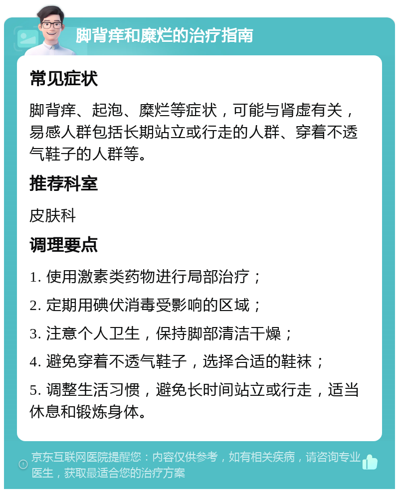 脚背痒和糜烂的治疗指南 常见症状 脚背痒、起泡、糜烂等症状，可能与肾虚有关，易感人群包括长期站立或行走的人群、穿着不透气鞋子的人群等。 推荐科室 皮肤科 调理要点 1. 使用激素类药物进行局部治疗； 2. 定期用碘伏消毒受影响的区域； 3. 注意个人卫生，保持脚部清洁干燥； 4. 避免穿着不透气鞋子，选择合适的鞋袜； 5. 调整生活习惯，避免长时间站立或行走，适当休息和锻炼身体。