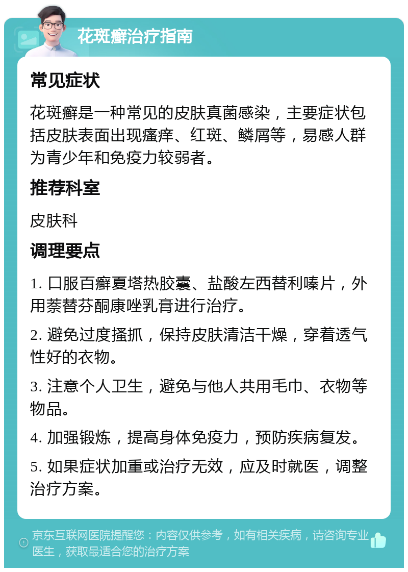 花斑癣治疗指南 常见症状 花斑癣是一种常见的皮肤真菌感染，主要症状包括皮肤表面出现瘙痒、红斑、鳞屑等，易感人群为青少年和免疫力较弱者。 推荐科室 皮肤科 调理要点 1. 口服百癣夏塔热胶囊、盐酸左西替利嗪片，外用萘替芬酮康唑乳膏进行治疗。 2. 避免过度搔抓，保持皮肤清洁干燥，穿着透气性好的衣物。 3. 注意个人卫生，避免与他人共用毛巾、衣物等物品。 4. 加强锻炼，提高身体免疫力，预防疾病复发。 5. 如果症状加重或治疗无效，应及时就医，调整治疗方案。