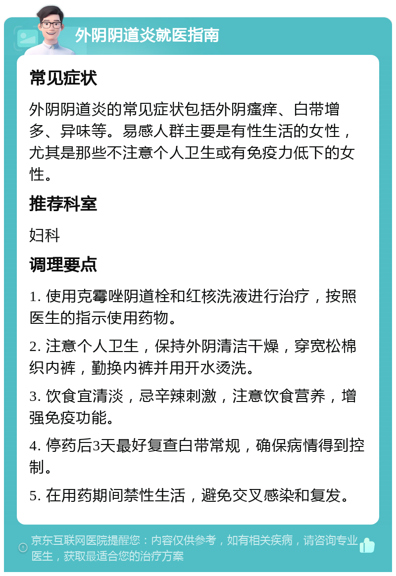 外阴阴道炎就医指南 常见症状 外阴阴道炎的常见症状包括外阴瘙痒、白带增多、异味等。易感人群主要是有性生活的女性，尤其是那些不注意个人卫生或有免疫力低下的女性。 推荐科室 妇科 调理要点 1. 使用克霉唑阴道栓和红核洗液进行治疗，按照医生的指示使用药物。 2. 注意个人卫生，保持外阴清洁干燥，穿宽松棉织内裤，勤换内裤并用开水烫洗。 3. 饮食宜清淡，忌辛辣刺激，注意饮食营养，增强免疫功能。 4. 停药后3天最好复查白带常规，确保病情得到控制。 5. 在用药期间禁性生活，避免交叉感染和复发。