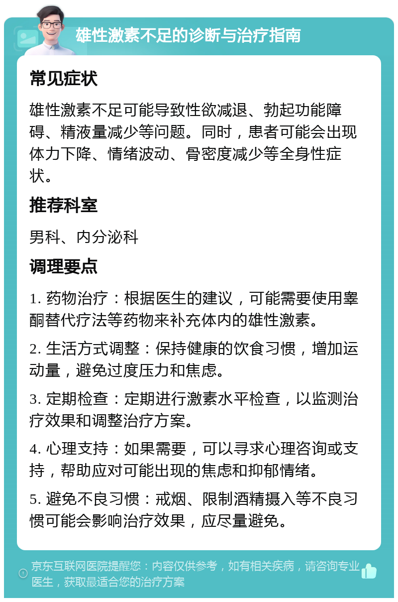 雄性激素不足的诊断与治疗指南 常见症状 雄性激素不足可能导致性欲减退、勃起功能障碍、精液量减少等问题。同时，患者可能会出现体力下降、情绪波动、骨密度减少等全身性症状。 推荐科室 男科、内分泌科 调理要点 1. 药物治疗：根据医生的建议，可能需要使用睾酮替代疗法等药物来补充体内的雄性激素。 2. 生活方式调整：保持健康的饮食习惯，增加运动量，避免过度压力和焦虑。 3. 定期检查：定期进行激素水平检查，以监测治疗效果和调整治疗方案。 4. 心理支持：如果需要，可以寻求心理咨询或支持，帮助应对可能出现的焦虑和抑郁情绪。 5. 避免不良习惯：戒烟、限制酒精摄入等不良习惯可能会影响治疗效果，应尽量避免。