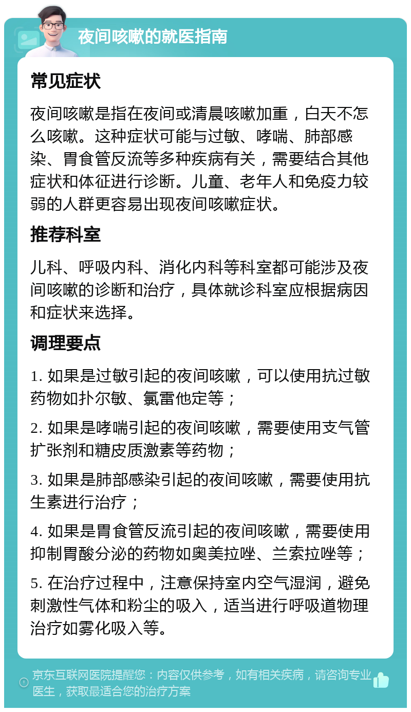 夜间咳嗽的就医指南 常见症状 夜间咳嗽是指在夜间或清晨咳嗽加重，白天不怎么咳嗽。这种症状可能与过敏、哮喘、肺部感染、胃食管反流等多种疾病有关，需要结合其他症状和体征进行诊断。儿童、老年人和免疫力较弱的人群更容易出现夜间咳嗽症状。 推荐科室 儿科、呼吸内科、消化内科等科室都可能涉及夜间咳嗽的诊断和治疗，具体就诊科室应根据病因和症状来选择。 调理要点 1. 如果是过敏引起的夜间咳嗽，可以使用抗过敏药物如扑尔敏、氯雷他定等； 2. 如果是哮喘引起的夜间咳嗽，需要使用支气管扩张剂和糖皮质激素等药物； 3. 如果是肺部感染引起的夜间咳嗽，需要使用抗生素进行治疗； 4. 如果是胃食管反流引起的夜间咳嗽，需要使用抑制胃酸分泌的药物如奥美拉唑、兰索拉唑等； 5. 在治疗过程中，注意保持室内空气湿润，避免刺激性气体和粉尘的吸入，适当进行呼吸道物理治疗如雾化吸入等。