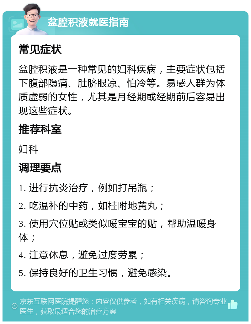 盆腔积液就医指南 常见症状 盆腔积液是一种常见的妇科疾病，主要症状包括下腹部隐痛、肚脐眼凉、怕冷等。易感人群为体质虚弱的女性，尤其是月经期或经期前后容易出现这些症状。 推荐科室 妇科 调理要点 1. 进行抗炎治疗，例如打吊瓶； 2. 吃温补的中药，如桂附地黄丸； 3. 使用穴位贴或类似暖宝宝的贴，帮助温暖身体； 4. 注意休息，避免过度劳累； 5. 保持良好的卫生习惯，避免感染。