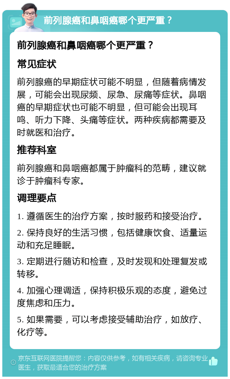 前列腺癌和鼻咽癌哪个更严重？ 前列腺癌和鼻咽癌哪个更严重？ 常见症状 前列腺癌的早期症状可能不明显，但随着病情发展，可能会出现尿频、尿急、尿痛等症状。鼻咽癌的早期症状也可能不明显，但可能会出现耳鸣、听力下降、头痛等症状。两种疾病都需要及时就医和治疗。 推荐科室 前列腺癌和鼻咽癌都属于肿瘤科的范畴，建议就诊于肿瘤科专家。 调理要点 1. 遵循医生的治疗方案，按时服药和接受治疗。 2. 保持良好的生活习惯，包括健康饮食、适量运动和充足睡眠。 3. 定期进行随访和检查，及时发现和处理复发或转移。 4. 加强心理调适，保持积极乐观的态度，避免过度焦虑和压力。 5. 如果需要，可以考虑接受辅助治疗，如放疗、化疗等。