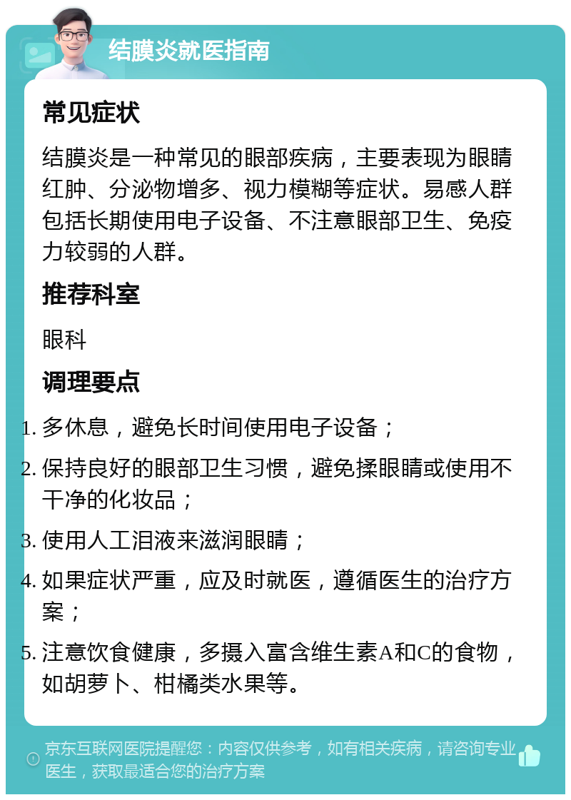 结膜炎就医指南 常见症状 结膜炎是一种常见的眼部疾病，主要表现为眼睛红肿、分泌物增多、视力模糊等症状。易感人群包括长期使用电子设备、不注意眼部卫生、免疫力较弱的人群。 推荐科室 眼科 调理要点 多休息，避免长时间使用电子设备； 保持良好的眼部卫生习惯，避免揉眼睛或使用不干净的化妆品； 使用人工泪液来滋润眼睛； 如果症状严重，应及时就医，遵循医生的治疗方案； 注意饮食健康，多摄入富含维生素A和C的食物，如胡萝卜、柑橘类水果等。