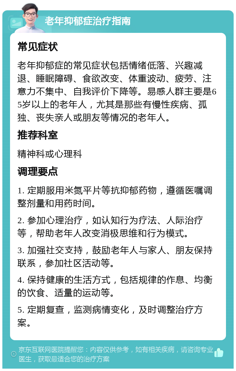 老年抑郁症治疗指南 常见症状 老年抑郁症的常见症状包括情绪低落、兴趣减退、睡眠障碍、食欲改变、体重波动、疲劳、注意力不集中、自我评价下降等。易感人群主要是65岁以上的老年人，尤其是那些有慢性疾病、孤独、丧失亲人或朋友等情况的老年人。 推荐科室 精神科或心理科 调理要点 1. 定期服用米氮平片等抗抑郁药物，遵循医嘱调整剂量和用药时间。 2. 参加心理治疗，如认知行为疗法、人际治疗等，帮助老年人改变消极思维和行为模式。 3. 加强社交支持，鼓励老年人与家人、朋友保持联系，参加社区活动等。 4. 保持健康的生活方式，包括规律的作息、均衡的饮食、适量的运动等。 5. 定期复查，监测病情变化，及时调整治疗方案。