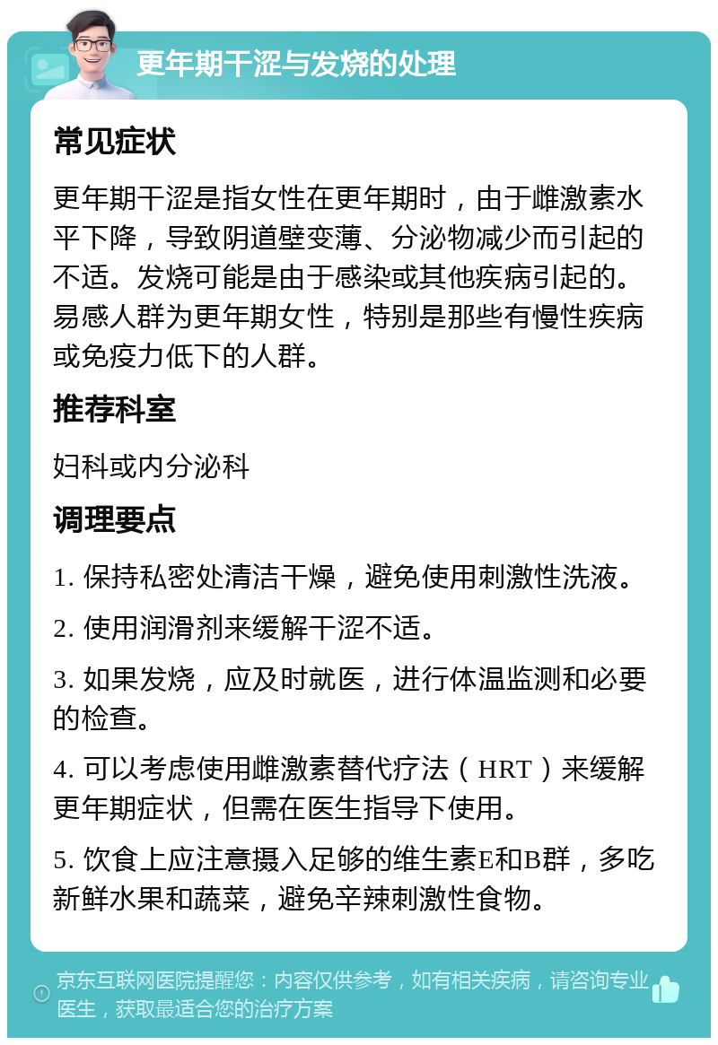 更年期干涩与发烧的处理 常见症状 更年期干涩是指女性在更年期时，由于雌激素水平下降，导致阴道壁变薄、分泌物减少而引起的不适。发烧可能是由于感染或其他疾病引起的。易感人群为更年期女性，特别是那些有慢性疾病或免疫力低下的人群。 推荐科室 妇科或内分泌科 调理要点 1. 保持私密处清洁干燥，避免使用刺激性洗液。 2. 使用润滑剂来缓解干涩不适。 3. 如果发烧，应及时就医，进行体温监测和必要的检查。 4. 可以考虑使用雌激素替代疗法（HRT）来缓解更年期症状，但需在医生指导下使用。 5. 饮食上应注意摄入足够的维生素E和B群，多吃新鲜水果和蔬菜，避免辛辣刺激性食物。