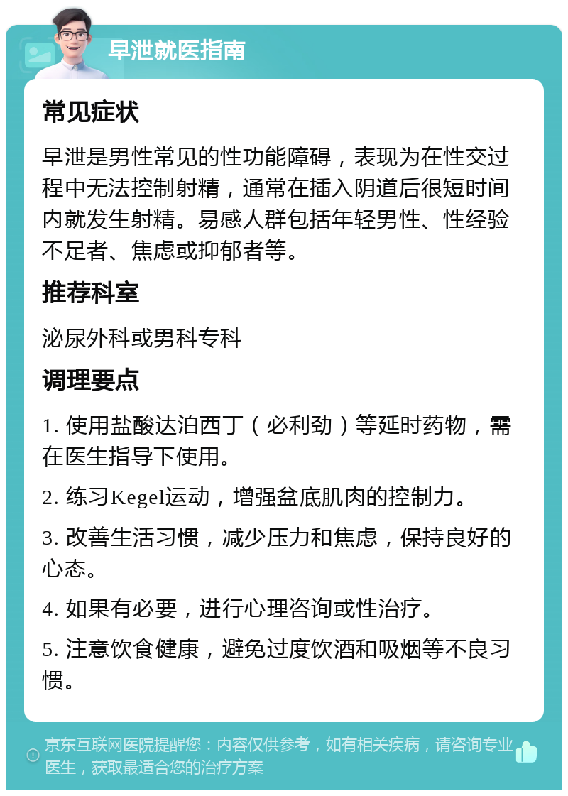 早泄就医指南 常见症状 早泄是男性常见的性功能障碍，表现为在性交过程中无法控制射精，通常在插入阴道后很短时间内就发生射精。易感人群包括年轻男性、性经验不足者、焦虑或抑郁者等。 推荐科室 泌尿外科或男科专科 调理要点 1. 使用盐酸达泊西丁（必利劲）等延时药物，需在医生指导下使用。 2. 练习Kegel运动，增强盆底肌肉的控制力。 3. 改善生活习惯，减少压力和焦虑，保持良好的心态。 4. 如果有必要，进行心理咨询或性治疗。 5. 注意饮食健康，避免过度饮酒和吸烟等不良习惯。