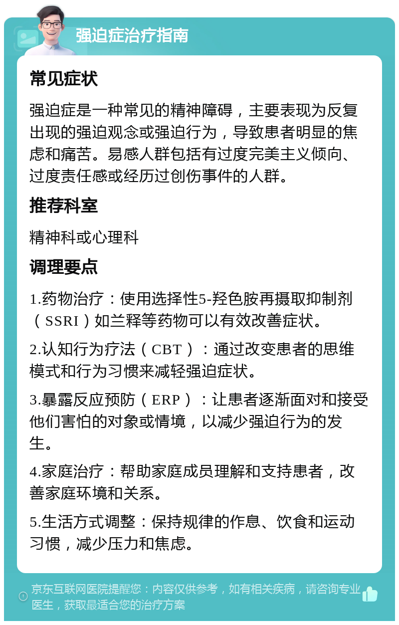 强迫症治疗指南 常见症状 强迫症是一种常见的精神障碍，主要表现为反复出现的强迫观念或强迫行为，导致患者明显的焦虑和痛苦。易感人群包括有过度完美主义倾向、过度责任感或经历过创伤事件的人群。 推荐科室 精神科或心理科 调理要点 1.药物治疗：使用选择性5-羟色胺再摄取抑制剂（SSRI）如兰释等药物可以有效改善症状。 2.认知行为疗法（CBT）：通过改变患者的思维模式和行为习惯来减轻强迫症状。 3.暴露反应预防（ERP）：让患者逐渐面对和接受他们害怕的对象或情境，以减少强迫行为的发生。 4.家庭治疗：帮助家庭成员理解和支持患者，改善家庭环境和关系。 5.生活方式调整：保持规律的作息、饮食和运动习惯，减少压力和焦虑。