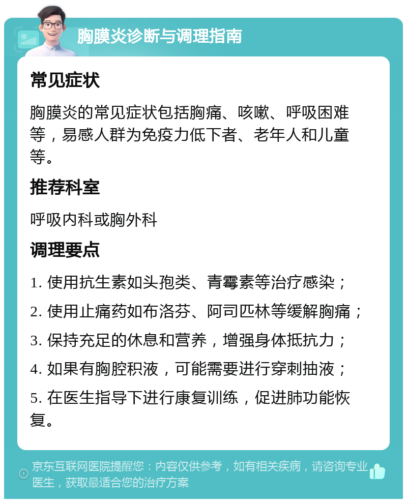 胸膜炎诊断与调理指南 常见症状 胸膜炎的常见症状包括胸痛、咳嗽、呼吸困难等，易感人群为免疫力低下者、老年人和儿童等。 推荐科室 呼吸内科或胸外科 调理要点 1. 使用抗生素如头孢类、青霉素等治疗感染； 2. 使用止痛药如布洛芬、阿司匹林等缓解胸痛； 3. 保持充足的休息和营养，增强身体抵抗力； 4. 如果有胸腔积液，可能需要进行穿刺抽液； 5. 在医生指导下进行康复训练，促进肺功能恢复。