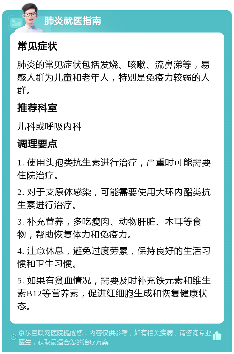 肺炎就医指南 常见症状 肺炎的常见症状包括发烧、咳嗽、流鼻涕等，易感人群为儿童和老年人，特别是免疫力较弱的人群。 推荐科室 儿科或呼吸内科 调理要点 1. 使用头孢类抗生素进行治疗，严重时可能需要住院治疗。 2. 对于支原体感染，可能需要使用大环内酯类抗生素进行治疗。 3. 补充营养，多吃瘦肉、动物肝脏、木耳等食物，帮助恢复体力和免疫力。 4. 注意休息，避免过度劳累，保持良好的生活习惯和卫生习惯。 5. 如果有贫血情况，需要及时补充铁元素和维生素B12等营养素，促进红细胞生成和恢复健康状态。