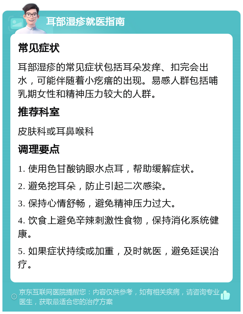 耳部湿疹就医指南 常见症状 耳部湿疹的常见症状包括耳朵发痒、扣完会出水，可能伴随着小疙瘩的出现。易感人群包括哺乳期女性和精神压力较大的人群。 推荐科室 皮肤科或耳鼻喉科 调理要点 1. 使用色甘酸钠眼水点耳，帮助缓解症状。 2. 避免挖耳朵，防止引起二次感染。 3. 保持心情舒畅，避免精神压力过大。 4. 饮食上避免辛辣刺激性食物，保持消化系统健康。 5. 如果症状持续或加重，及时就医，避免延误治疗。