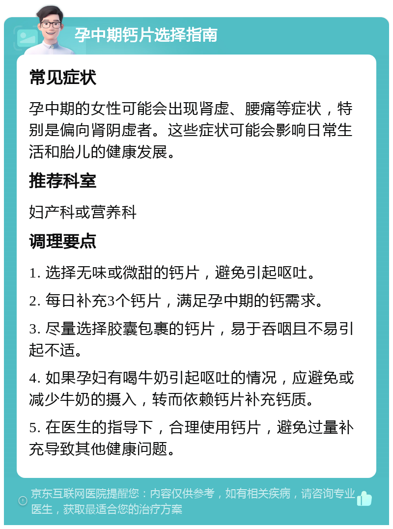 孕中期钙片选择指南 常见症状 孕中期的女性可能会出现肾虚、腰痛等症状，特别是偏向肾阴虚者。这些症状可能会影响日常生活和胎儿的健康发展。 推荐科室 妇产科或营养科 调理要点 1. 选择无味或微甜的钙片，避免引起呕吐。 2. 每日补充3个钙片，满足孕中期的钙需求。 3. 尽量选择胶囊包裹的钙片，易于吞咽且不易引起不适。 4. 如果孕妇有喝牛奶引起呕吐的情况，应避免或减少牛奶的摄入，转而依赖钙片补充钙质。 5. 在医生的指导下，合理使用钙片，避免过量补充导致其他健康问题。