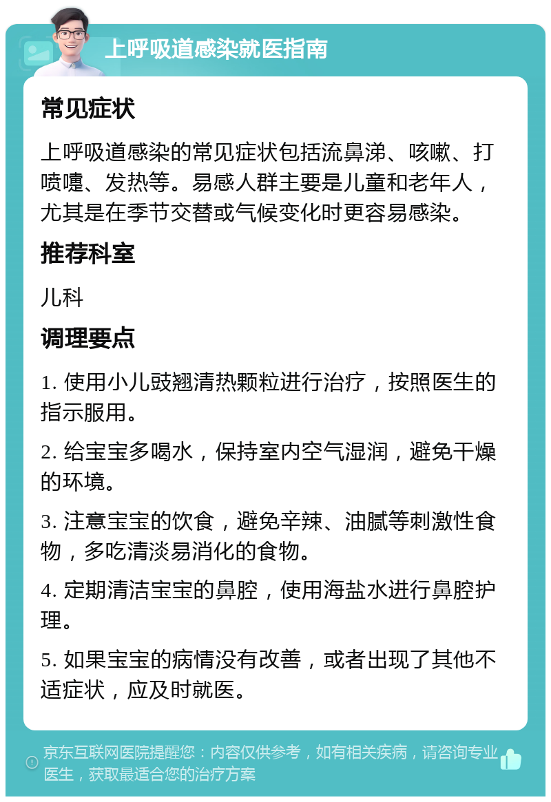 上呼吸道感染就医指南 常见症状 上呼吸道感染的常见症状包括流鼻涕、咳嗽、打喷嚏、发热等。易感人群主要是儿童和老年人，尤其是在季节交替或气候变化时更容易感染。 推荐科室 儿科 调理要点 1. 使用小儿豉翘清热颗粒进行治疗，按照医生的指示服用。 2. 给宝宝多喝水，保持室内空气湿润，避免干燥的环境。 3. 注意宝宝的饮食，避免辛辣、油腻等刺激性食物，多吃清淡易消化的食物。 4. 定期清洁宝宝的鼻腔，使用海盐水进行鼻腔护理。 5. 如果宝宝的病情没有改善，或者出现了其他不适症状，应及时就医。