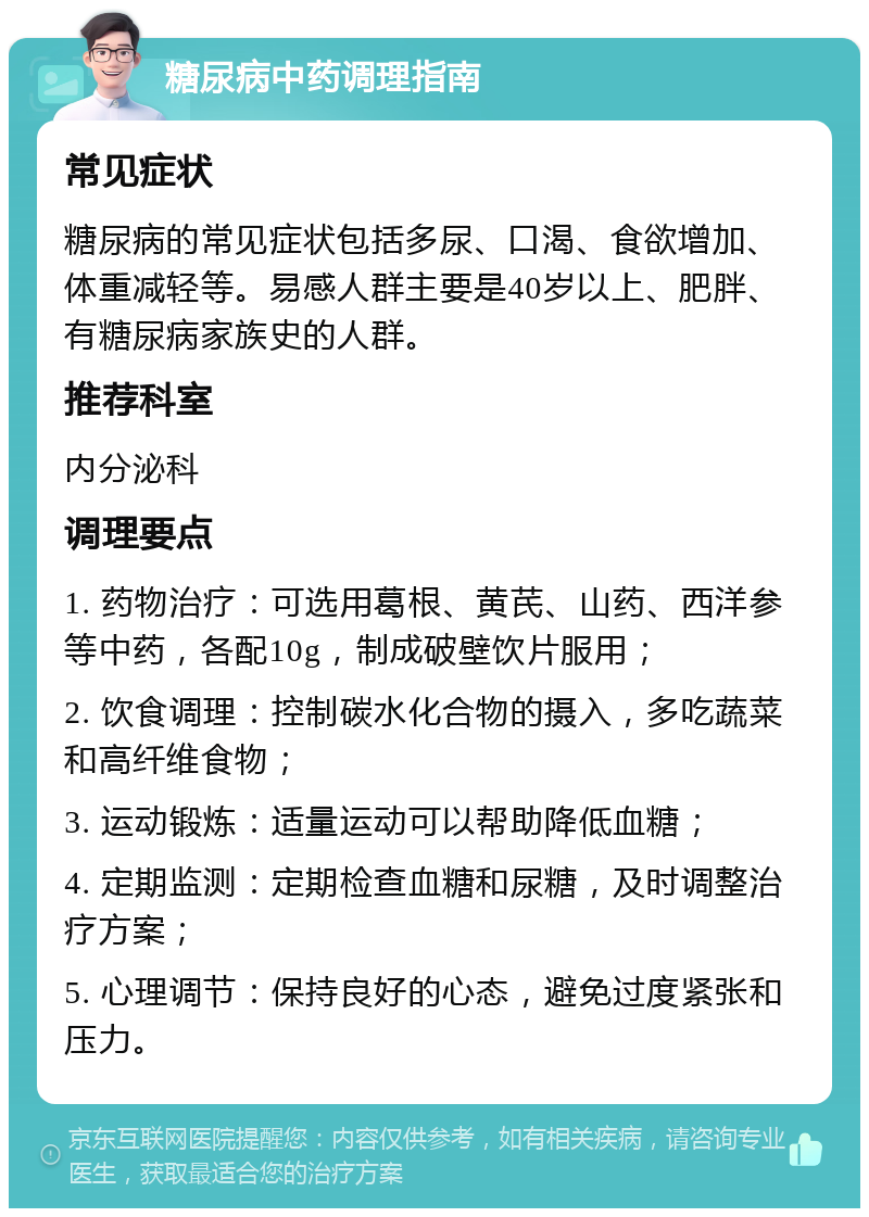 糖尿病中药调理指南 常见症状 糖尿病的常见症状包括多尿、口渴、食欲增加、体重减轻等。易感人群主要是40岁以上、肥胖、有糖尿病家族史的人群。 推荐科室 内分泌科 调理要点 1. 药物治疗：可选用葛根、黄芪、山药、西洋参等中药，各配10g，制成破壁饮片服用； 2. 饮食调理：控制碳水化合物的摄入，多吃蔬菜和高纤维食物； 3. 运动锻炼：适量运动可以帮助降低血糖； 4. 定期监测：定期检查血糖和尿糖，及时调整治疗方案； 5. 心理调节：保持良好的心态，避免过度紧张和压力。