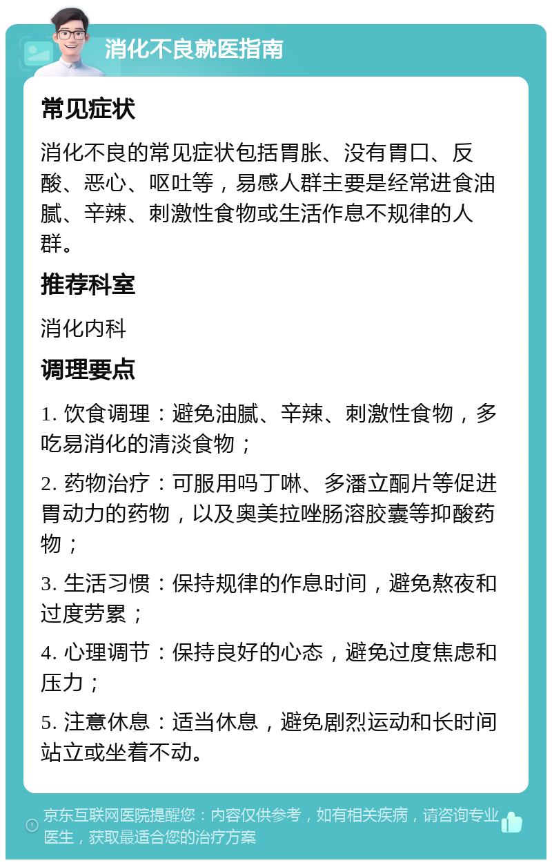 消化不良就医指南 常见症状 消化不良的常见症状包括胃胀、没有胃口、反酸、恶心、呕吐等，易感人群主要是经常进食油腻、辛辣、刺激性食物或生活作息不规律的人群。 推荐科室 消化内科 调理要点 1. 饮食调理：避免油腻、辛辣、刺激性食物，多吃易消化的清淡食物； 2. 药物治疗：可服用吗丁啉、多潘立酮片等促进胃动力的药物，以及奥美拉唑肠溶胶囊等抑酸药物； 3. 生活习惯：保持规律的作息时间，避免熬夜和过度劳累； 4. 心理调节：保持良好的心态，避免过度焦虑和压力； 5. 注意休息：适当休息，避免剧烈运动和长时间站立或坐着不动。