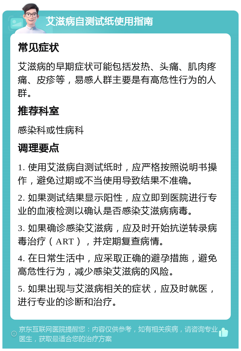 艾滋病自测试纸使用指南 常见症状 艾滋病的早期症状可能包括发热、头痛、肌肉疼痛、皮疹等，易感人群主要是有高危性行为的人群。 推荐科室 感染科或性病科 调理要点 1. 使用艾滋病自测试纸时，应严格按照说明书操作，避免过期或不当使用导致结果不准确。 2. 如果测试结果显示阳性，应立即到医院进行专业的血液检测以确认是否感染艾滋病病毒。 3. 如果确诊感染艾滋病，应及时开始抗逆转录病毒治疗（ART），并定期复查病情。 4. 在日常生活中，应采取正确的避孕措施，避免高危性行为，减少感染艾滋病的风险。 5. 如果出现与艾滋病相关的症状，应及时就医，进行专业的诊断和治疗。