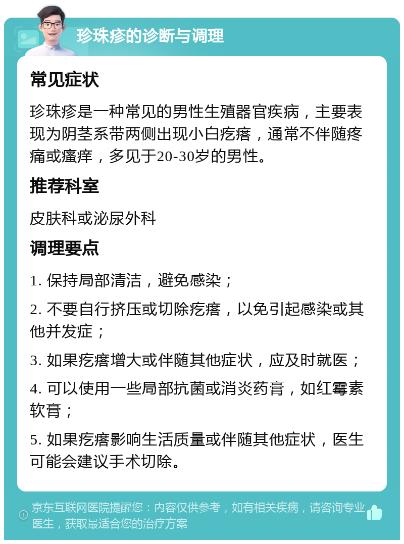 珍珠疹的诊断与调理 常见症状 珍珠疹是一种常见的男性生殖器官疾病，主要表现为阴茎系带两侧出现小白疙瘩，通常不伴随疼痛或瘙痒，多见于20-30岁的男性。 推荐科室 皮肤科或泌尿外科 调理要点 1. 保持局部清洁，避免感染； 2. 不要自行挤压或切除疙瘩，以免引起感染或其他并发症； 3. 如果疙瘩增大或伴随其他症状，应及时就医； 4. 可以使用一些局部抗菌或消炎药膏，如红霉素软膏； 5. 如果疙瘩影响生活质量或伴随其他症状，医生可能会建议手术切除。