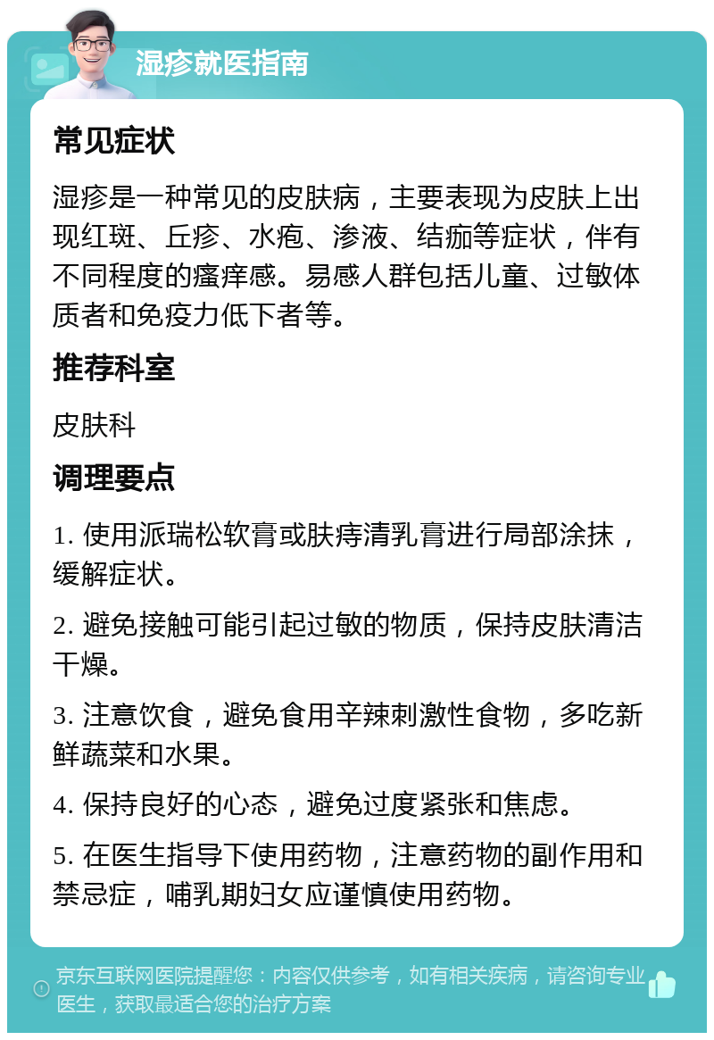 湿疹就医指南 常见症状 湿疹是一种常见的皮肤病，主要表现为皮肤上出现红斑、丘疹、水疱、渗液、结痂等症状，伴有不同程度的瘙痒感。易感人群包括儿童、过敏体质者和免疫力低下者等。 推荐科室 皮肤科 调理要点 1. 使用派瑞松软膏或肤痔清乳膏进行局部涂抹，缓解症状。 2. 避免接触可能引起过敏的物质，保持皮肤清洁干燥。 3. 注意饮食，避免食用辛辣刺激性食物，多吃新鲜蔬菜和水果。 4. 保持良好的心态，避免过度紧张和焦虑。 5. 在医生指导下使用药物，注意药物的副作用和禁忌症，哺乳期妇女应谨慎使用药物。