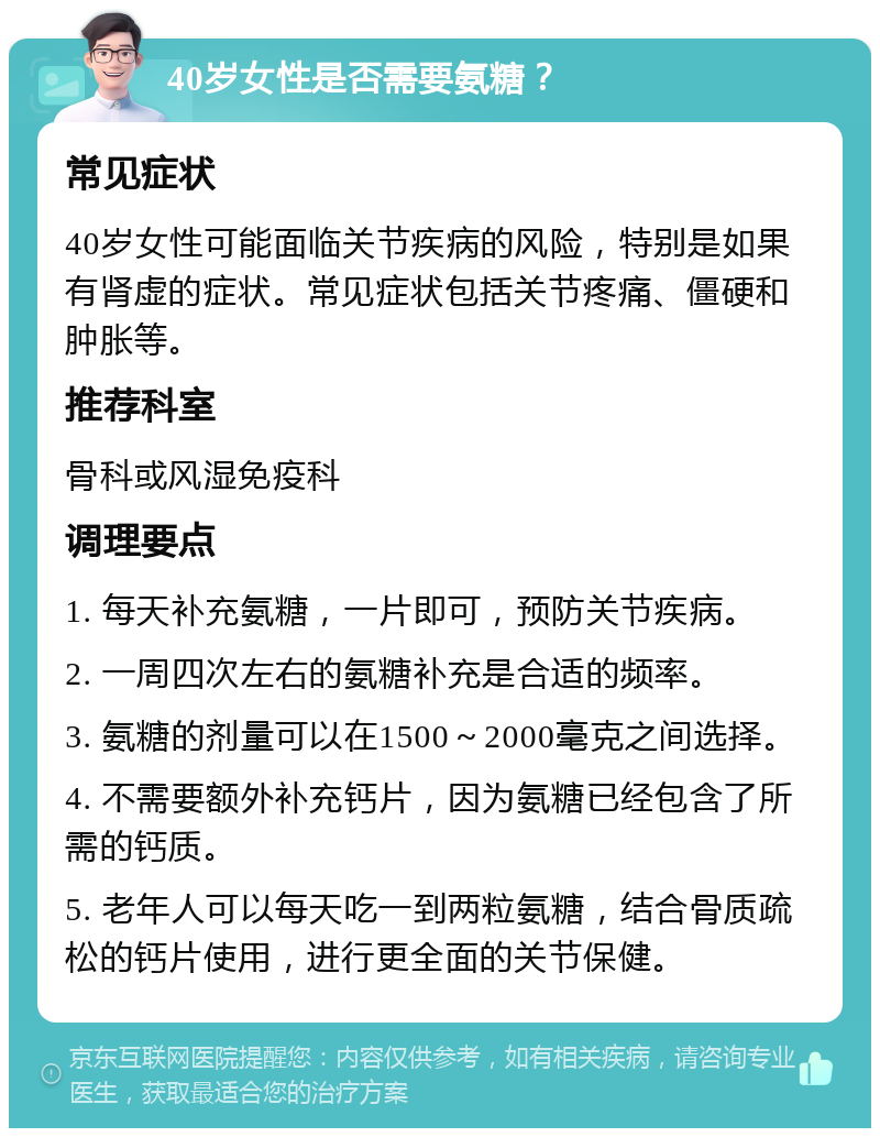 40岁女性是否需要氨糖？ 常见症状 40岁女性可能面临关节疾病的风险，特别是如果有肾虚的症状。常见症状包括关节疼痛、僵硬和肿胀等。 推荐科室 骨科或风湿免疫科 调理要点 1. 每天补充氨糖，一片即可，预防关节疾病。 2. 一周四次左右的氨糖补充是合适的频率。 3. 氨糖的剂量可以在1500～2000毫克之间选择。 4. 不需要额外补充钙片，因为氨糖已经包含了所需的钙质。 5. 老年人可以每天吃一到两粒氨糖，结合骨质疏松的钙片使用，进行更全面的关节保健。